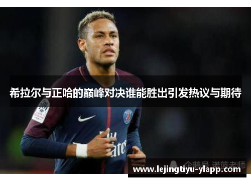 希拉尔与正哈的巅峰对决谁能胜出引发热议与期待