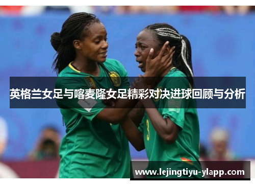 英格兰女足与喀麦隆女足精彩对决进球回顾与分析