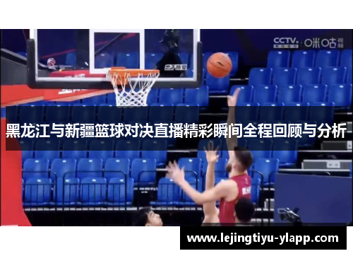 黑龙江与新疆篮球对决直播精彩瞬间全程回顾与分析